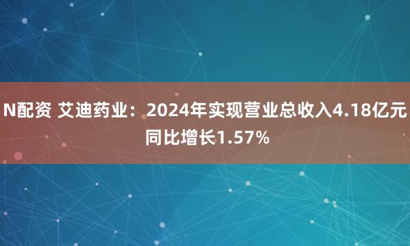 N配资 艾迪药业：2024年实现营业总收入4.18亿元 同比增长1.57%