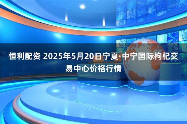 恒利配资 2025年5月20日宁夏·中宁国际枸杞交易中心价格行情