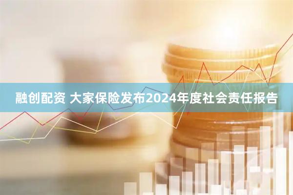 融创配资 大家保险发布2024年度社会责任报告