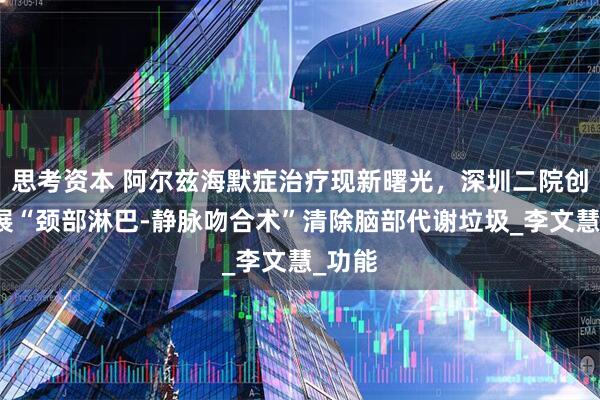 思考资本 阿尔兹海默症治疗现新曙光，深圳二院创新开展“颈部淋巴-静脉吻合术”清除脑部代谢垃圾_李文慧_功能