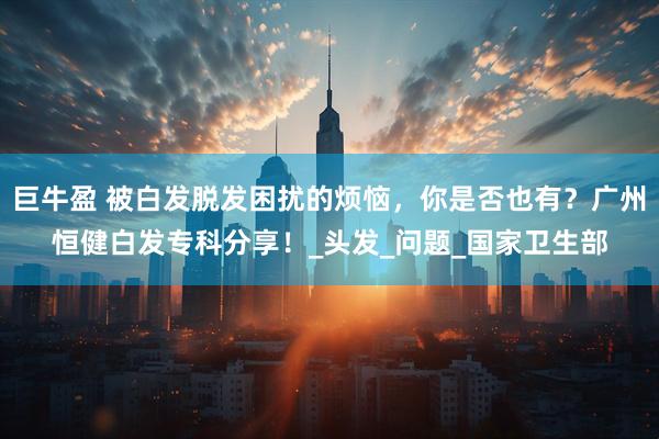 巨牛盈 被白发脱发困扰的烦恼，你是否也有？广州恒健白发专科分享！_头发_问题_国家卫生部