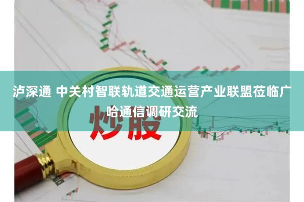 泸深通 中关村智联轨道交通运营产业联盟莅临广哈通信调研交流