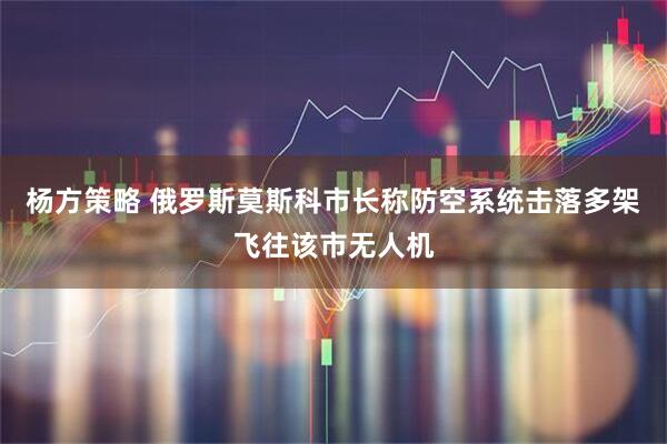 杨方策略 俄罗斯莫斯科市长称防空系统击落多架飞往该市无人机