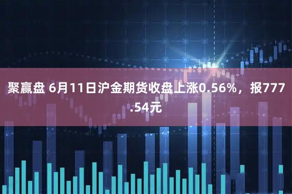 聚赢盘 6月11日沪金期货收盘上涨0.56%，报777.54元